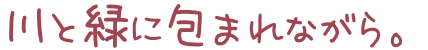 川と緑に包まれながら。